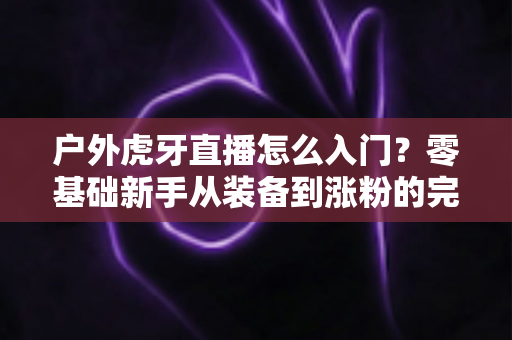 户外虎牙直播怎么入门?零基础新手从装备到涨粉的完整实战指南 户外虎牙直播怎么入门?零基础新手从装备到涨粉的完整实战指南