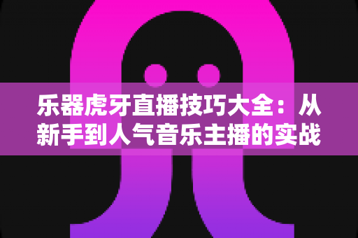 乐器虎牙直播技巧大全：从新手到人气音乐主播的实战进阶指南