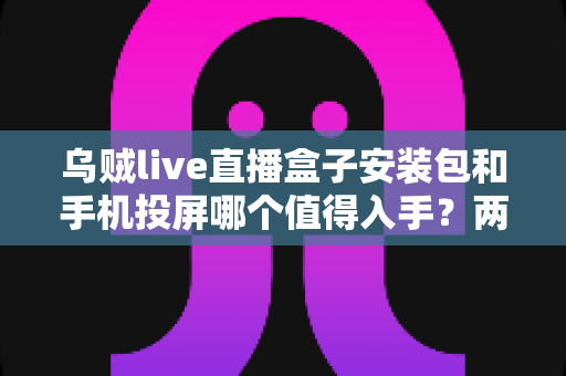 乌贼live直播盒子安装包和手机投屏哪个值得入手?两种大屏观看方案深度对比与实用选购指南 乌贼live直播盒子安装包和手机投屏哪个值得入手?两种大屏观看方案深度对比与实用选购指南