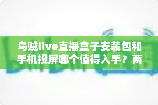 乌贼live直播盒子安装包和手机投屏哪个值得入手？两种大屏观看方案深度对比与实用选购指南