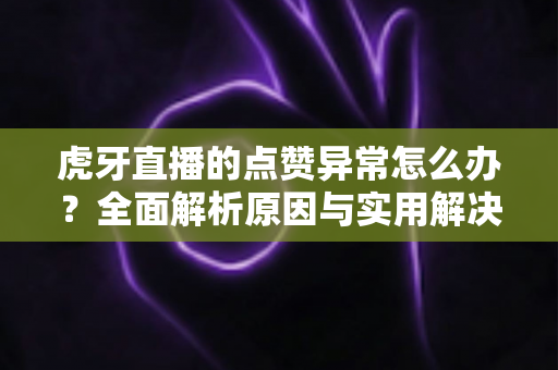 虎牙直播的点赞异常怎么办？全面解析原因与实用解决方案指南
