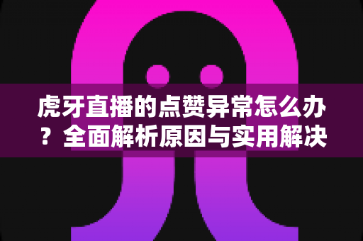 虎牙直播的点赞异常怎么办？全面解析原因与实用解决方案指南