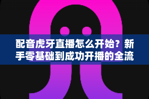 配音虎牙直播怎么开始？新手零基础到成功开播的全流程实战指南