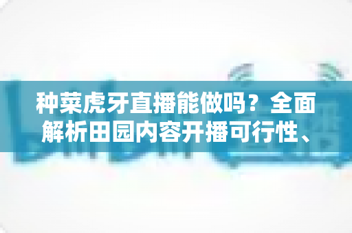 种菜虎牙直播能做吗?全面解析田园内容开播可行性、开通条件与变现前景 种菜虎牙直播能做吗?全面解析田园内容开播可行性、开通条件与变现前景