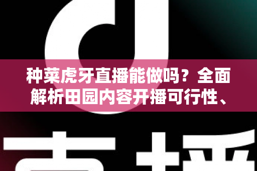 种菜虎牙直播能做吗?全面解析田园内容开播可行性、开通条件与变现前景 种菜虎牙直播能做吗?全面解析田园内容开播可行性、开通条件与变现前景