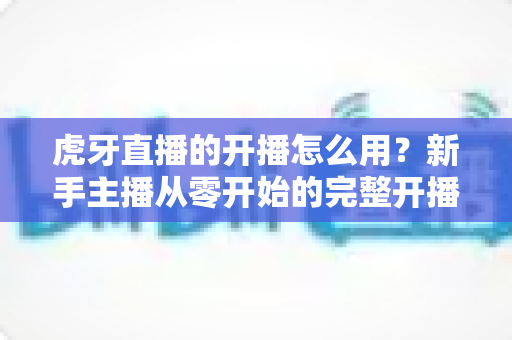 虎牙直播的开播怎么用?新手主播从零开始的完整开播教程与实操指南 虎牙直播的开播怎么用?新手主播从零开始的完整开播教程与实操指南
