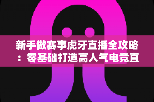 新手做赛事虎牙直播全攻略：零基础打造高人气电竞直播间的实用指南