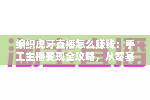 编织虎牙直播怎么赚钱:手工主播变现全攻略,从零基础到稳定收入的实战指南 编织虎牙直播怎么赚钱:手工主播变现全攻略,从零基础到稳定收入的实战指南