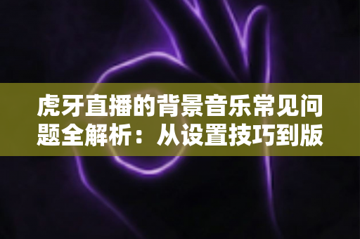 虎牙直播的背景音乐常见问题全解析:从设置技巧到版权避坑一站式指南 虎牙直播的背景音乐常见问题全解析:从设置技巧到版权避坑一站式指南