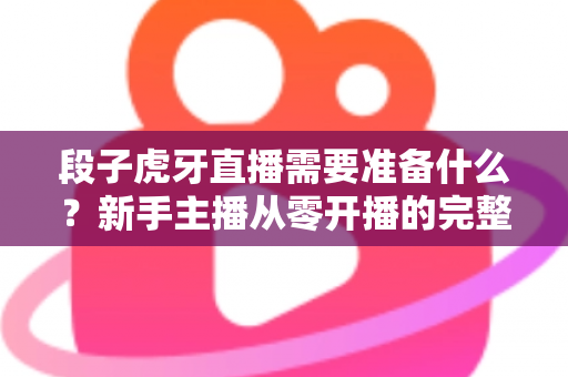 段子虎牙直播需要准备什么?新手主播从零开播的完整清单与实战攻略 段子虎牙直播需要准备什么?新手主播从零开播的完整清单与实战攻略