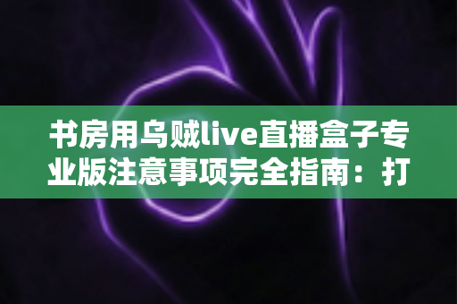 书房用乌贼live直播盒子专业版注意事项完全指南:打造安全高效的私人直播间 书房用乌贼live直播盒子专业版注意事项完全指南:打造安全高效的私人直播间