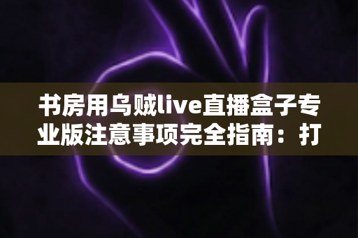 书房用乌贼live直播盒子专业版注意事项完全指南:打造安全高效的私人直播间 书房用乌贼live直播盒子专业版注意事项完全指南:打造安全高效的私人直播间