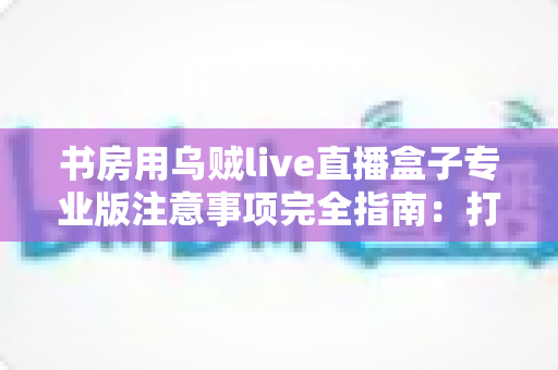 书房用乌贼live直播盒子专业版注意事项完全指南：打造安全高效的私人直播间