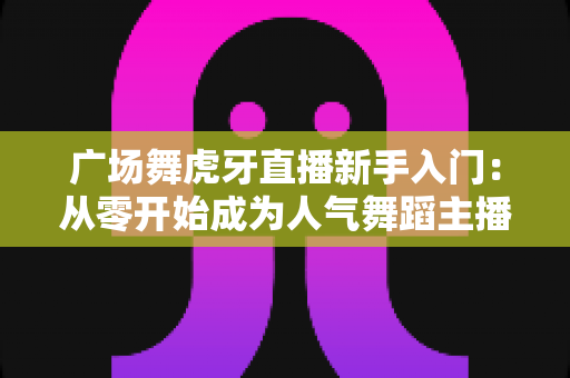 广场舞虎牙直播新手入门：从零开始成为人气舞蹈主播的完整指南