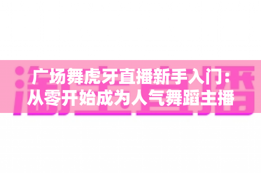 广场舞虎牙直播新手入门：从零开始成为人气舞蹈主播的完整指南