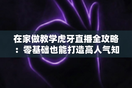在家做教学虎牙直播全攻略:零基础也能打造高人气知识课堂的实战指南 在家做教学虎牙直播全攻略:零基础也能打造高人气知识课堂的实战指南