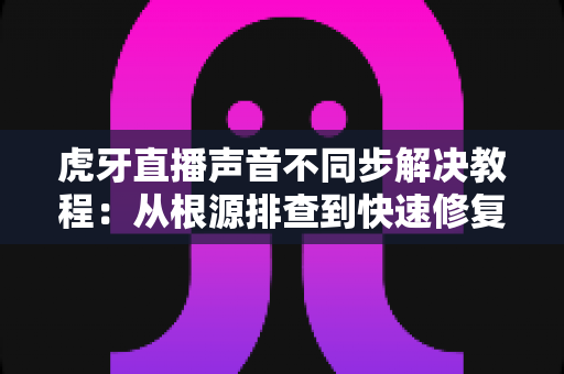 虎牙直播声音不同步解决教程:从根源排查到快速修复的完整指南,让音画同步不再是难题 虎牙直播声音不同步解决教程:从根源排查到快速修复的完整指南,让音画同步不再是难题