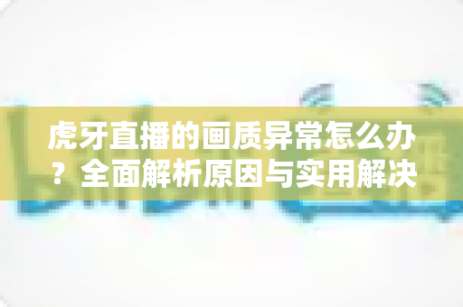 虎牙直播的画质异常怎么办?全面解析原因与实用解决技巧指南 虎牙直播的画质异常怎么办?全面解析原因与实用解决技巧指南