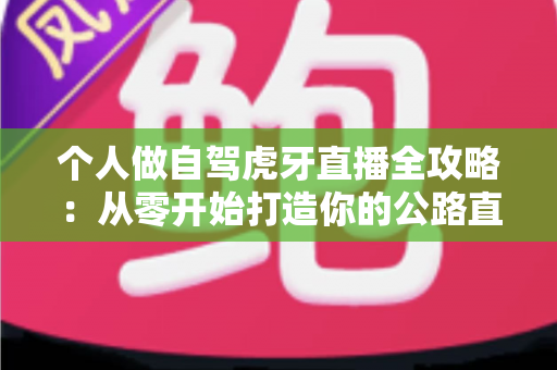 个人做自驾虎牙直播全攻略:从零开始打造你的公路直播事业 个人做自驾虎牙直播全攻略:从零开始打造你的公路直播事业