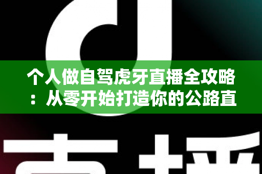 个人做自驾虎牙直播全攻略:从零开始打造你的公路直播事业 个人做自驾虎牙直播全攻略:从零开始打造你的公路直播事业