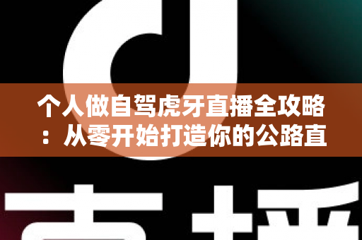个人做自驾虎牙直播全攻略:从零开始打造你的公路直播事业 个人做自驾虎牙直播全攻略:从零开始打造你的公路直播事业
