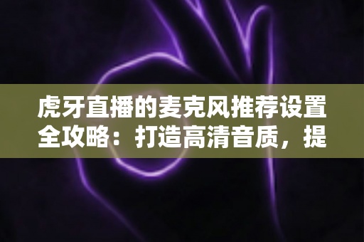 虎牙直播的麦克风推荐设置全攻略：打造高清音质，提升直播间人气的实用指南