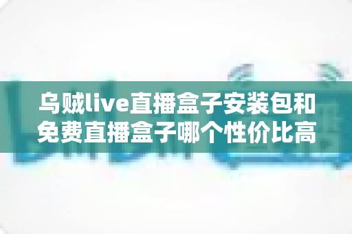 乌贼live直播盒子安装包和免费直播盒子哪个性价比高？一份帮你做决策的实用指南