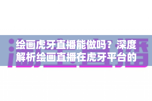 绘画虎牙直播能做吗？深度解析绘画直播在虎牙平台的可行性、变现路径与成长策略