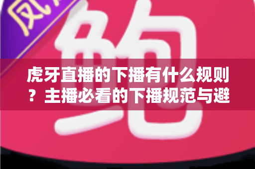 虎牙直播的下播有什么规则?主播必看的下播规范与避坑全指南 虎牙直播的下播有什么规则?主播必看的下播规范与避坑全指南