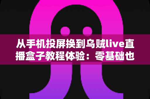 从手机投屏换到乌贼live直播盒子教程体验:零基础也能快速上手的完整攻略 从手机投屏换到乌贼live直播盒子教程体验:零基础也能快速上手的完整攻略
