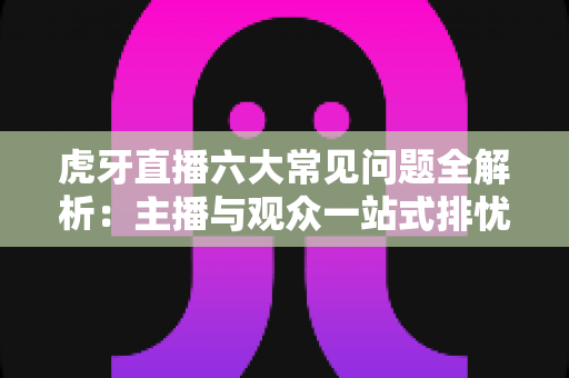 虎牙直播六大常见问题全解析:主播与观众一站式排忧实用指南 虎牙直播六大常见问题全解析:主播与观众一站式排忧实用指南