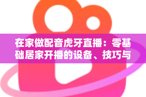 在家做配音虎牙直播:零基础居家开播的设备、技巧与变现全攻略 在家做配音虎牙直播:零基础居家开播的设备、技巧与变现全攻略