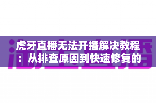 虎牙直播无法开播解决教程：从排查原因到快速修复的完整指南