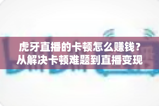 虎牙直播的卡顿怎么赚钱?从解决卡顿难题到直播变现的完整实战指南 虎牙直播的卡顿怎么赚钱?从解决卡顿难题到直播变现的完整实战指南