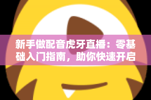 新手做配音虎牙直播：零基础入门指南，助你快速开启声音直播之路