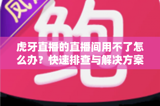 虎牙直播的直播间用不了怎么办?快速排查与解决方案全攻略 虎牙直播的直播间用不了怎么办?快速排查与解决方案全攻略