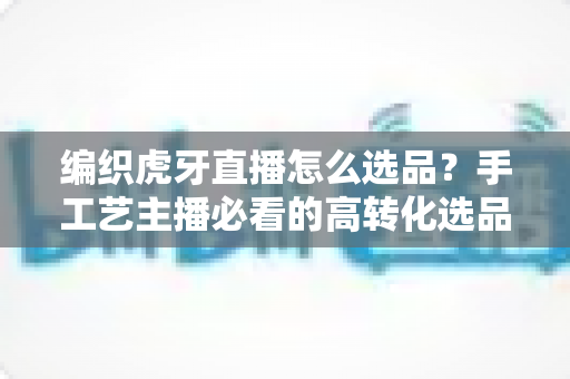 编织虎牙直播怎么选品?手工艺主播必看的高转化选品策略与实战指南 编织虎牙直播怎么选品?手工艺主播必看的高转化选品策略与实战指南