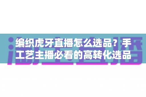 编织虎牙直播怎么选品?手工艺主播必看的高转化选品策略与实战指南 编织虎牙直播怎么选品?手工艺主播必看的高转化选品策略与实战指南