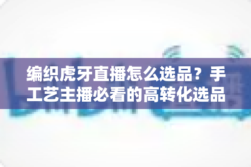 编织虎牙直播怎么选品？手工艺主播必看的高转化选品策略与实战指南
