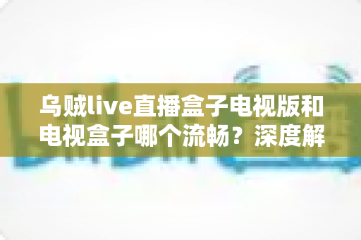 乌贼live直播盒子电视版和电视盒子哪个流畅?深度解析两大观影方案的流畅度差异与选购建议 乌贼live直播盒子电视版和电视盒子哪个流畅?深度解析两大观影方案的流畅度差异与选购建议