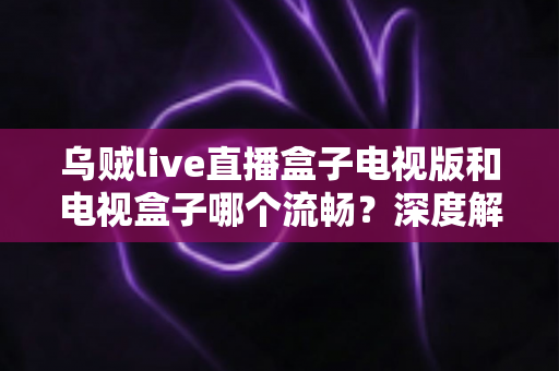 乌贼live直播盒子电视版和电视盒子哪个流畅？深度解析两大观影方案的流畅度差异与选购建议
