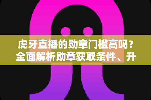 虎牙直播的勋章门槛高吗?全面解析勋章获取条件、升级难度与实用攻略 虎牙直播的勋章门槛高吗?全面解析勋章获取条件、升级难度与实用攻略