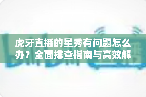 虎牙直播的星秀有问题怎么办？全面排查指南与高效解决方案一览