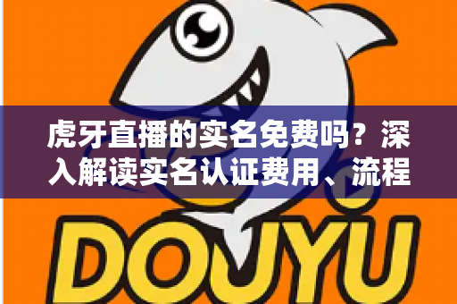 虎牙直播的实名免费吗？深入解读实名认证费用、流程与安全须知全攻略