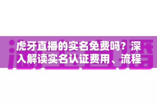 虎牙直播的实名免费吗？深入解读实名认证费用、流程与安全须知全攻略
