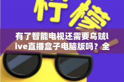 有了智能电视还需要乌贼live直播盒子电脑版吗?全面解析帮你做出明智选择 有了智能电视还需要乌贼live直播盒子电脑版吗?全面解析帮你做出明智选择