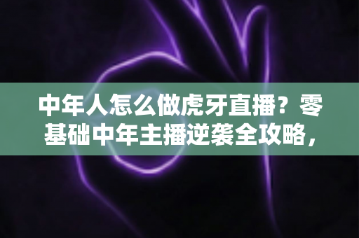 中年人怎么做虎牙直播？零基础中年主播逆袭全攻略，轻松开启第二事业