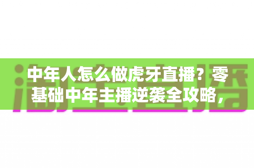中年人怎么做虎牙直播？零基础中年主播逆袭全攻略，轻松开启第二事业