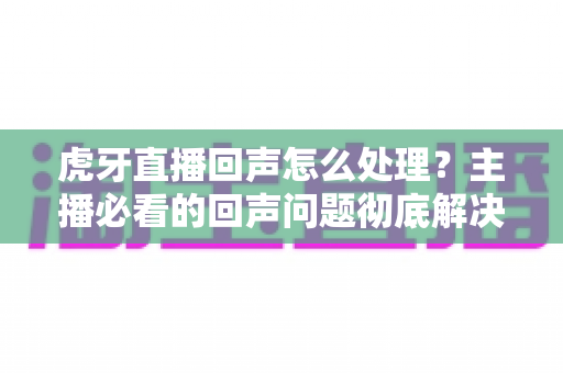 虎牙直播回声怎么处理?主播必看的回声问题彻底解决指南 虎牙直播回声怎么处理?主播必看的回声问题彻底解决指南