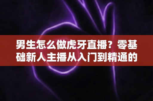 男生怎么做虎牙直播？零基础新人主播从入门到精通的完整实战指南